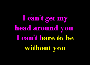 I can't get my
head around you
I can't bare to be

Without you

Q