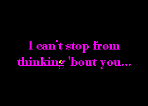 I can't stop from

thinking 'bout you...