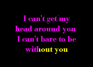 I can't getnmy
head around you
I can't bare to be

Without you

Q