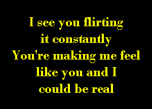 I see you fliriing
it constantly
You're making me feel
like you and I
could be real