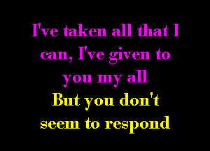 I've taken all that I
can, I've given to
you my all
But you don't
seem to respond