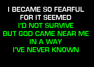 I BECAME SO FEARFUL
FOR IT SEEMED
I'D NOT SURVIVE
BUT GOD CAME NEAR ME
IN A WAY
I'VE NEVER KNOWN