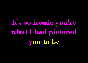 It's so ironic you're
What I had pictured
you to be