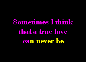 Sometimes I think
that a true love
can never be

g