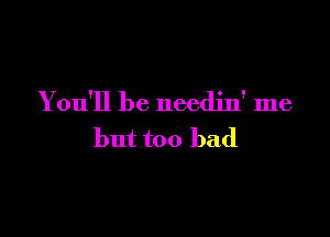 You'll be needjn' me

but too bad