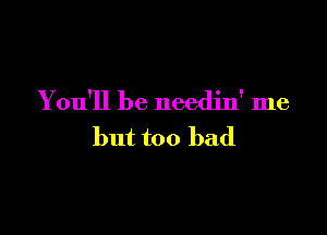 You'll be needjn' me

but too bad