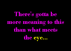 There's gotta be
more meaning to this
than What meets

the eye...