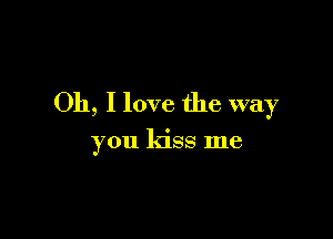 Oh, I love the way

you kiss me