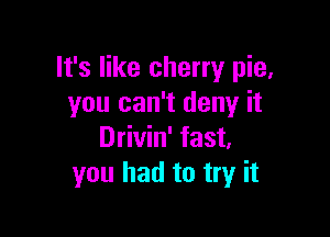 It's like cherry pie,
you can't deny it

Drivin' fast.
you had to try it