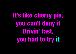 It's like cherry pie,
you can't deny it

Drivin' fast.
you had to try it