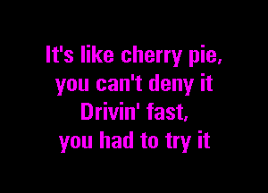 It's like cherry pie,
you can't deny it

Drivin' fast.
you had to try it