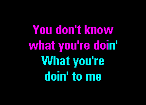 You don't know
what you're doin'

What you're
doin' to me