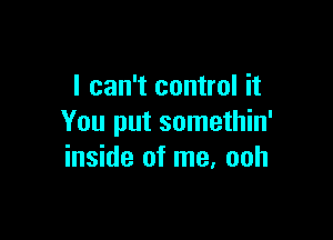 I can't control it

You put somethin'
inside of me, ooh