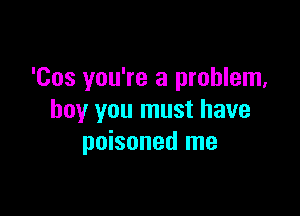 'Cos you're a problem,

boy you must have
poisoned me