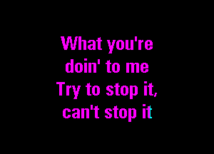 What you're
doin' to me

Try to stop it,
can't stop it