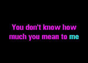 You don't know how

much you mean to me
