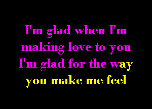 I'm glad When I'm
making love to you
I'm glad for the way

you make me feel