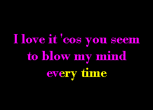 I love it 'cos you seem

to blow my mind
every time