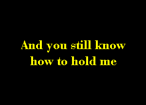 And you still know

how to hold me