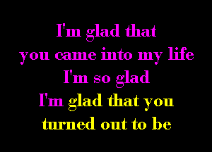 I'm glad that
you came into my life
I'm so glad
I'm glad that you
turned out to be