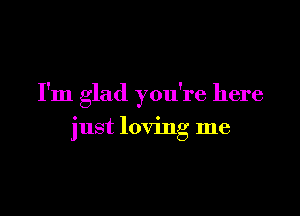 I'm glad you're here

just loving me