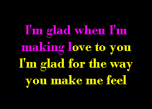 I'm glad When I'm
making love to you
I'm glad for the way

you make me feel