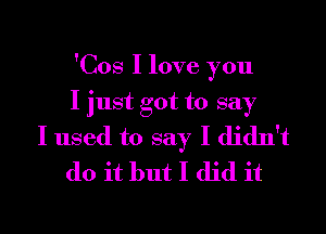 'Cos I love you

I just got to say

I used to say I didn't
do it but I did it