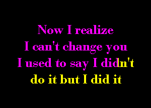 Now I realize
I can't change you
I used to say I didn't
do it but I did it