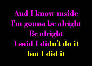 And I know inside
I'm gonna be alright
Be alright
I said I didn't do it
but I did it