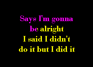 Says I'm gonna

be alright

I said I didn't
do it but I did it