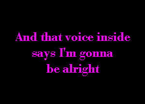 And that voice inside
says I'm gonna

be alright