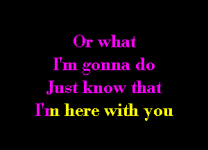 Or What
I'm gonna do
Just know that

I'm here With you