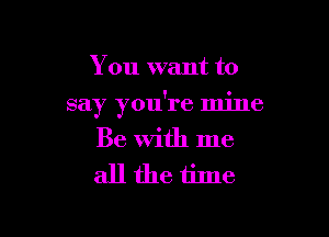 You want to

say you're mine

Be With me
all the time