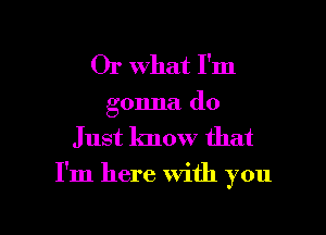 Or What I'm
gonna do

Just know that

I'm here with you