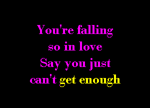 Y ou're falling
so in love
Say you just

can't get enough