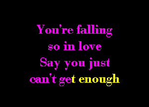 Y ou're falling
so in love
Say you just

can't get enough