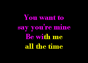 You want to

say you're mine

Be With me
all the time