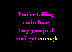 Y ou're falling
so in love
Say you just

can't get enough