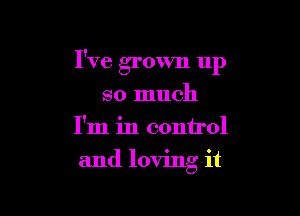 I've grown up

so much
I'm in control
and loving it
