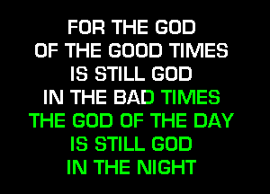 FOR THE GOD
OF THE GOOD TIMES
IS STILL GOD
IN THE BAD TIMES
THE GOD OF THE DAY
IS STILL GOD
IN THE NIGHT