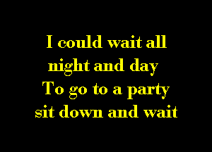 I could wait all
night and day
To go to a party

sit down and wait

g
