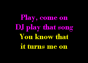 Play, come on
DJ play that song
You know that

it turns me on

g