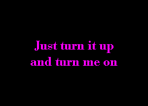 Just turn it up

and turn me on