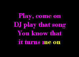 Play, come on
DJ play that song
You know that

it turns me on

g