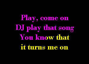 Play, come on
DJ play that song
You know that

it turns me on

g