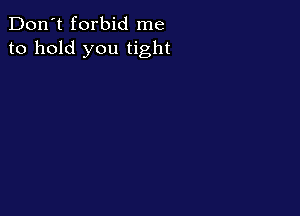 Don't forbid me
to hold you tight
