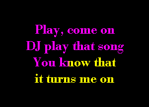 Play, come on
DJ play that song
You know that

it turns me on

g