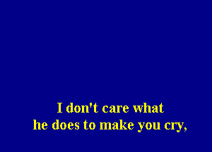 I don't care what
he does to make you cry,