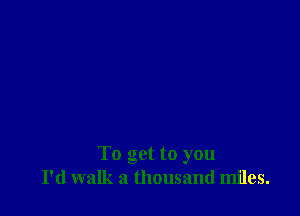 To get to you
I'd walk a thousand miles.