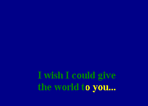 I wish I could give
the world to you...